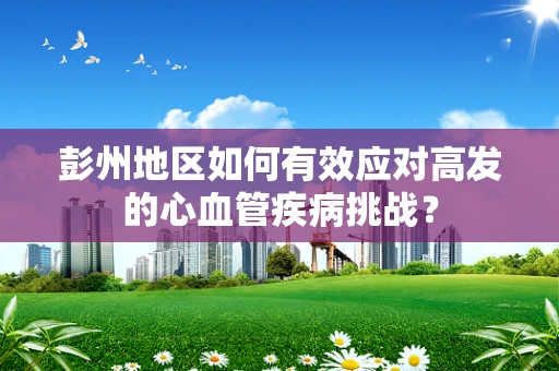 彭州地区如何有效应对高发的心血管疾病挑战？