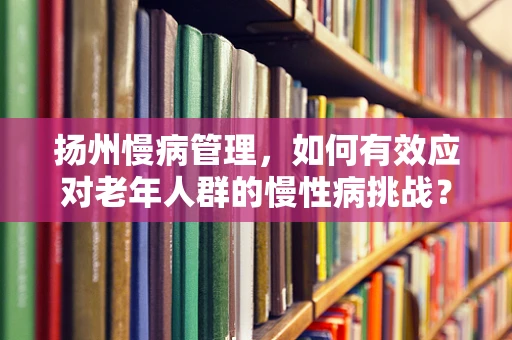 扬州慢病管理，如何有效应对老年人群的慢性病挑战？