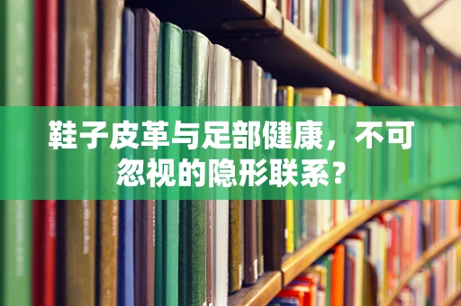 鞋子皮革与足部健康，不可忽视的隐形联系？