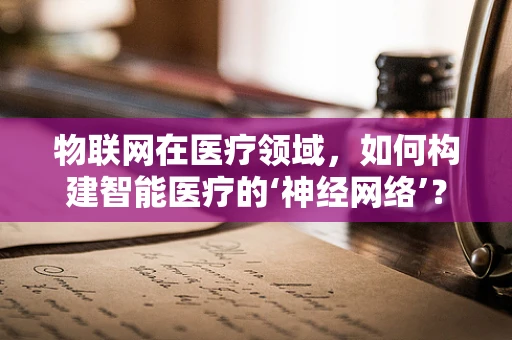 物联网在医疗领域，如何构建智能医疗的‘神经网络’？