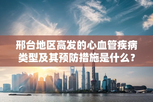 邢台地区高发的心血管疾病类型及其预防措施是什么？