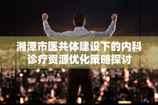 湘潭市医共体建设下的内科诊疗资源优化策略探讨