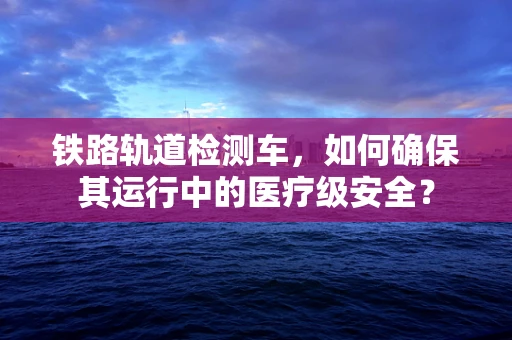 铁路轨道检测车，如何确保其运行中的医疗级安全？