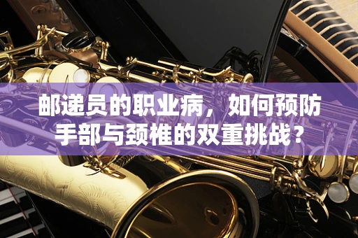 邮递员的职业病，如何预防手部与颈椎的双重挑战？