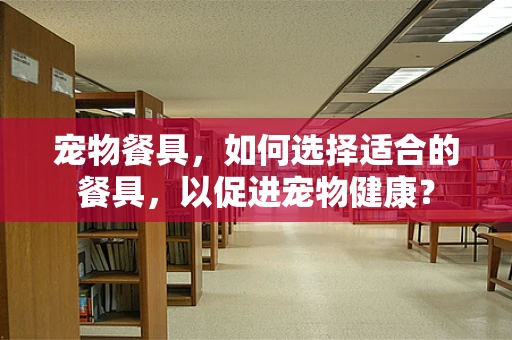 宠物餐具，如何选择适合的餐具，以促进宠物健康？