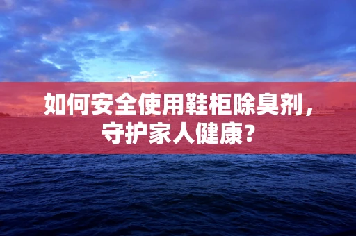 如何安全使用鞋柜除臭剂，守护家人健康？