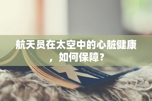 航天员在太空中的心脏健康，如何保障？