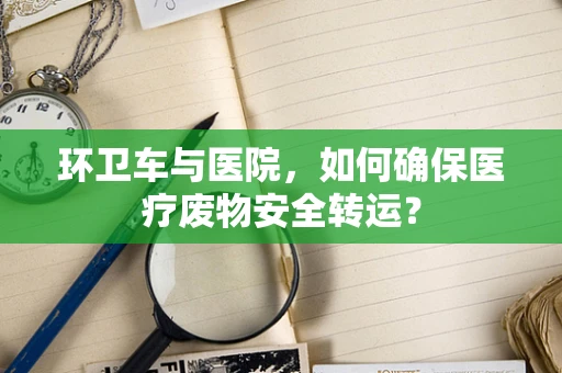 环卫车与医院，如何确保医疗废物安全转运？