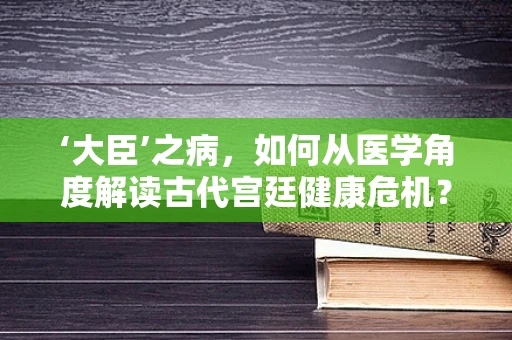 ‘大臣’之病，如何从医学角度解读古代宫廷健康危机？