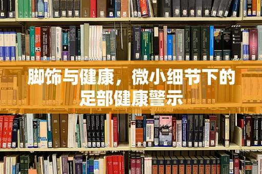 脚饰与健康，微小细节下的足部健康警示