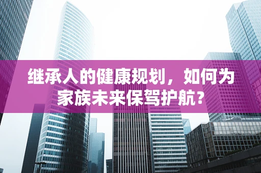 继承人的健康规划，如何为家族未来保驾护航？