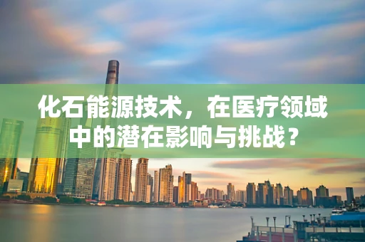 化石能源技术，在医疗领域中的潜在影响与挑战？