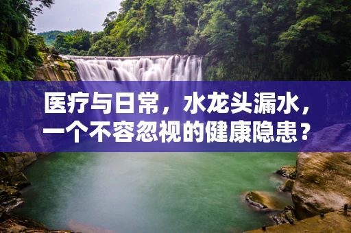 医疗与日常，水龙头漏水，一个不容忽视的健康隐患？