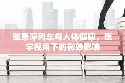 磁悬浮列车与人体健康，医学视角下的微妙影响