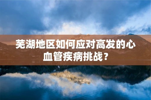 芜湖地区如何应对高发的心血管疾病挑战？