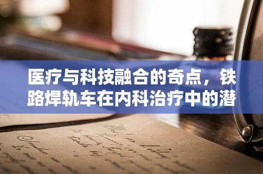 医疗与科技融合的奇点，铁路焊轨车在内科治疗中的潜在应用？