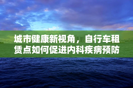 城市健康新视角，自行车租赁点如何促进内科疾病预防？