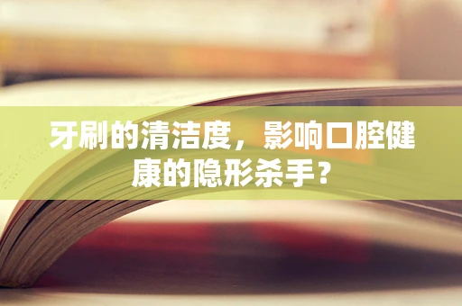 牙刷的清洁度，影响口腔健康的隐形杀手？