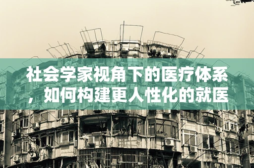 社会学家视角下的医疗体系，如何构建更人性化的就医环境？