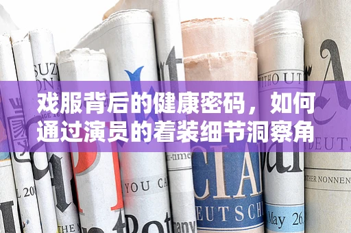 戏服背后的健康密码，如何通过演员的着装细节洞察角色健康状况？