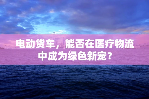 电动货车，能否在医疗物流中成为绿色新宠？