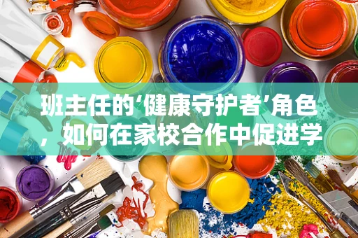 班主任的‘健康守护者’角色，如何在家校合作中促进学生身心健康？