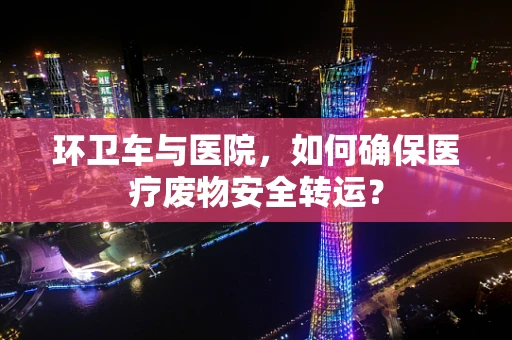 环卫车与医院，如何确保医疗废物安全转运？