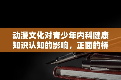 动漫文化对青少年内科健康知识认知的影响，正面的桥梁还是隐形的壁垒？