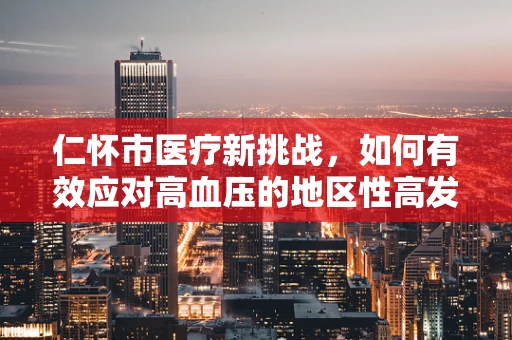 仁怀市医疗新挑战，如何有效应对高血压的地区性高发？