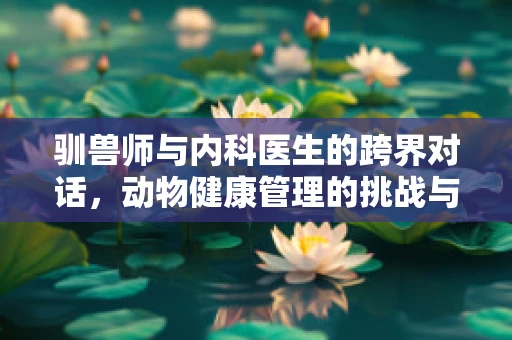 驯兽师与内科医生的跨界对话，动物健康管理的挑战与机遇