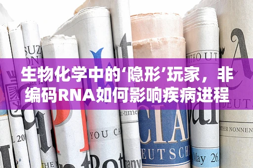 生物化学中的‘隐形’玩家，非编码RNA如何影响疾病进程？