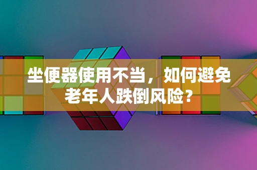 坐便器使用不当，如何避免老年人跌倒风险？