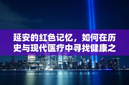 延安的红色记忆，如何在历史与现代医疗中寻找健康之‘延’？