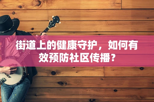 街道上的健康守护，如何有效预防社区传播？