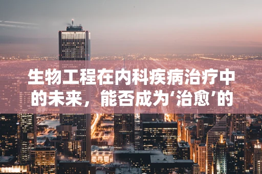 生物工程在内科疾病治疗中的未来，能否成为‘治愈’的钥匙？