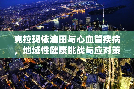 克拉玛依油田与心血管疾病，地域性健康挑战与应对策略