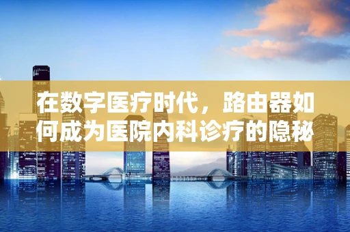 在数字医疗时代，路由器如何成为医院内科诊疗的隐秘助手？