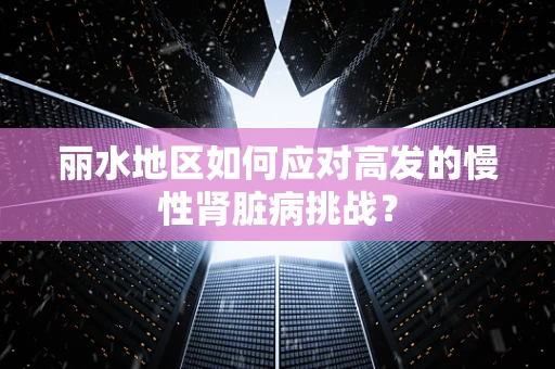 丽水地区如何应对高发的慢性肾脏病挑战？