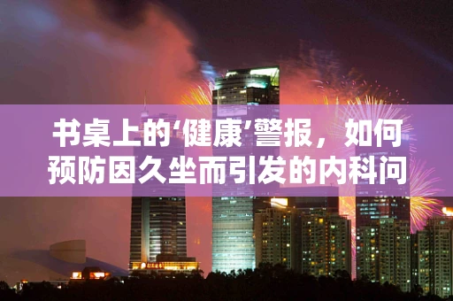 书桌上的‘健康’警报，如何预防因久坐而引发的内科问题？