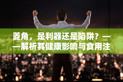 菱角，是利器还是陷阱？——解析其健康影响与食用注意事项