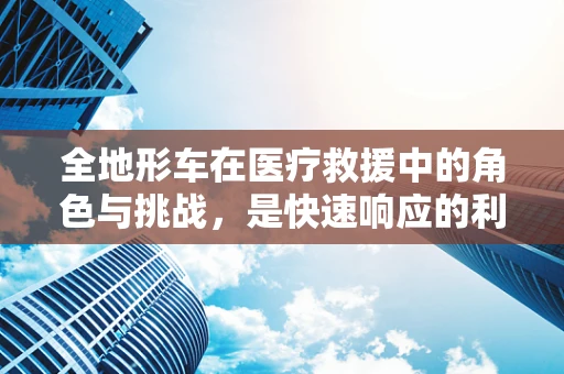 全地形车在医疗救援中的角色与挑战，是快速响应的利器还是安全隐忧？