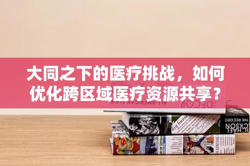 大同之下的医疗挑战，如何优化跨区域医疗资源共享？