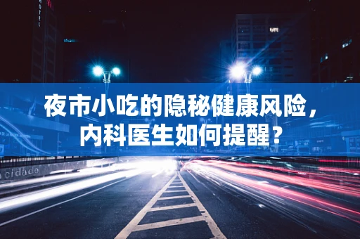 夜市小吃的隐秘健康风险，内科医生如何提醒？
