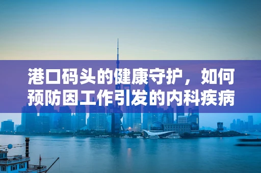 港口码头的健康守护，如何预防因工作引发的内科疾病？