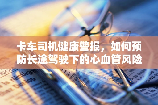 卡车司机健康警报，如何预防长途驾驶下的心血管风险？