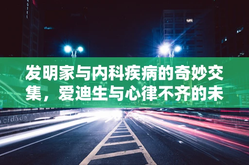 发明家与内科疾病的奇妙交集，爱迪生与心律不齐的未解之谜