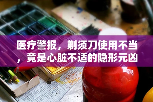 医疗警报，剃须刀使用不当，竟是心脏不适的隐形元凶？