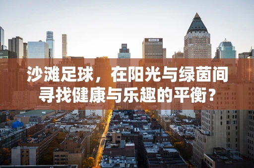 沙滩足球，在阳光与绿茵间寻找健康与乐趣的平衡？