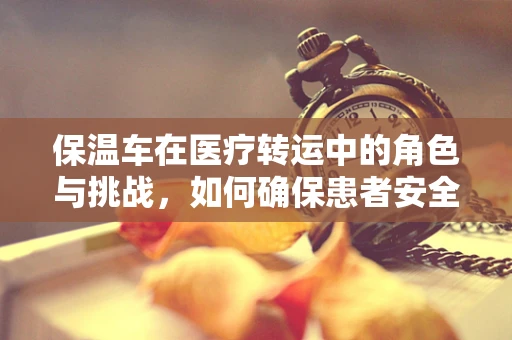保温车在医疗转运中的角色与挑战，如何确保患者安全？