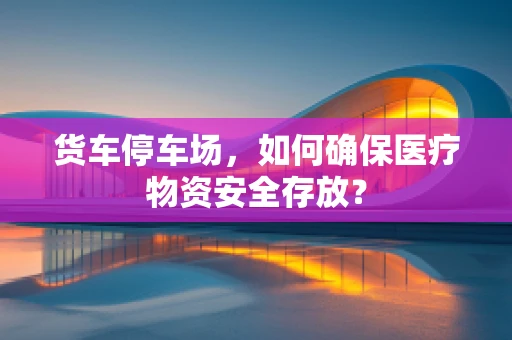 货车停车场，如何确保医疗物资安全存放？